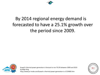 By 2014 regional energy demand is
forecasted to have a 25.1% growth over
         the period since 2009.




   Kuwait's thermal power generation is forecast to rise 70.2% between 2009 and 2019
   by Mike King
   http://www.pr-inside.com/kuwait-s-thermal-power-generation-is-r1724985.htm
 