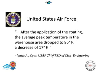 United States Air Force

“… After the application of the coating,
the average peak temperature in the
warehouse area dropped to 86° F,
a decrease of 17° F. “
- James A., Capt. USAF Chief RSD of Civil Engineering
 