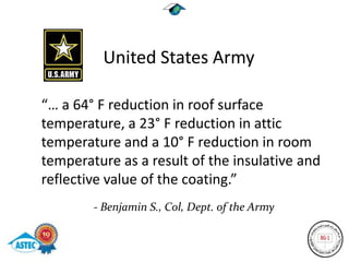 United States Army

“… a 64° F reduction in roof surface
temperature, a 23° F reduction in attic
temperature and a 10° F reduction in room
temperature as a result of the insulative and
reflective value of the coating.”
        - Benjamin S., Col, Dept. of the Army
 