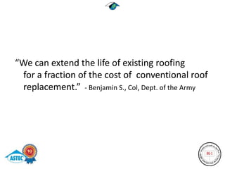 “We can extend the life of existing roofing
 for a fraction of the cost of conventional roof
 replacement.” - Benjamin S., Col, Dept. of the Army
 