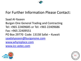 For Further Information Please Contact:
Saad Al-Yaseen
Burgan One General Trading and Contracting
Tel: +965 22409685 or Tel: +965 22409686
Fax: +965 22409551
PO Box 29770 Code: 13158 Safat – Kuwait
saadalyaseen@burganone.com
www.whyreplace.com
www.icc-astec.com
 