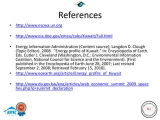 References
• http://www.escwa.un.org

• http://www.eia.doe.gov/emeu/cabs/Kuwait/Full.html

• Energy Information Administration (Content source); Langdon D. Clough
  (Topic Editor). 2008. "Energy profile of Kuwait." In: Encyclopedia of Earth.
  Eds. Cutler J. Cleveland (Washington, D.C.: Environmental Information
  Coalition, National Council for Science and the Environment). [First
  published in the Encyclopedia of Earth June 28, 2007; Last revised
  September 2, 2008; Retrieved February 15, 2010].
• http://www.eoearth.org/article/Energy_profile_of_Kuwait

• http://www.da.gov.kw/eng/articles/arab_economic_summit_2009_speec
  hes.php?p=summit_declaration
 