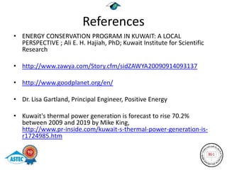 References
• ENERGY CONSERVATION PROGRAM IN KUWAIT: A LOCAL
  PERSPECTIVE ; Ali E. H. Hajiah, PhD; Kuwait Institute for Scientific
  Research

• http://www.zawya.com/Story.cfm/sidZAWYA20090914093137

• http://www.goodplanet.org/en/

• Dr. Lisa Gartland, Principal Engineer, Positive Energy

• Kuwait's thermal power generation is forecast to rise 70.2%
  between 2009 and 2019 by Mike King,
  http://www.pr-inside.com/kuwait-s-thermal-power-generation-is-
  r1724985.htm
 