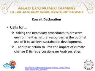 Kuwait Declaration

• Calls for…
   taking the necessary procedures to preserve
   environment & natural resources, & the optimal
   use of it to achieve sustainable development.
   …and take action to limit the impact of climate
   change & its repercussions on Arab societies.



          http://www.da.gov.kw/eng/articles/arab_economic_summit_2009_sp
          eeches.php?p=summit_declaration
 