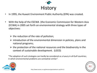 History
• In 1995, the Kuwait Environment Public Authority (EPA) was created.

• With the help of the ESCWA (the Economic Commission for Western Asia
  (ECWA) in 2005 set forth an environmental strategy with three types of
  objectives:

     the reduction of the rate of pollution;
     introduction of the environmental dimension in policies, plans and
      national programs;
     the protection of the national resources and the biodiversity in the
      context of sustainable development. (LEED)

  “The adoption of such strategies can hardly be considered as a luxury in all Gulf countries;
  in which environmental problems are somewhat similar”.



                            http://www.escwa.un.org/divisions/pptcdadvisors.asp?id=12
 