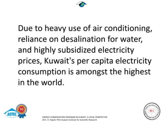 Due to heavy use of air conditioning,
reliance on desalination for water,
and highly subsidized electricity
prices, Kuwait's per capita electricity
consumption is amongst the highest
in the world.


       ENERGY CONSERVATION PROGRAM IN KUWAIT: A LOCAL PERSPECTIVE
       Ali E. H. Hajiah, PhD; Kuwait Institute for Scientific Research
 