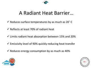 A Radiant Heat Barrier…
 Reduces surface temperatures by as much as 20˚ C

 Reflects at least 70% of radiant heat

 Limits radiant heat absorption between 15% and 20%

 Emissivity level of 90% quickly reducing heat transfer

 Reduces energy consumption by as much as 40%
 