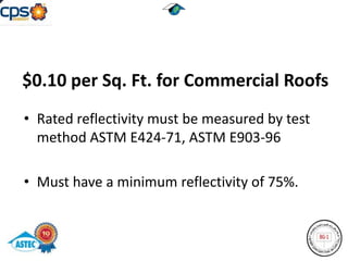 $0.10 per Sq. Ft. for Commercial Roofs
• Rated reflectivity must be measured by test
  method ASTM E424-71, ASTM E903-96

• Must have a minimum reflectivity of 75%.
 