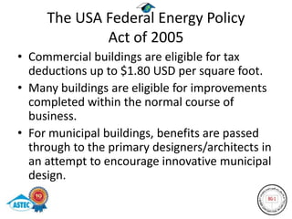 The USA Federal Energy Policy
             Act of 2005
• Commercial buildings are eligible for tax
  deductions up to $1.80 USD per square foot.
• Many buildings are eligible for improvements
  completed within the normal course of
  business.
• For municipal buildings, benefits are passed
  through to the primary designers/architects in
  an attempt to encourage innovative municipal
  design.
 