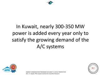 In Kuwait, nearly 300-350 MW
power is added every year only to
satisfy the growing demand of the
            A/C systems



      ENERGY CONSERVATION PROGRAM IN KUWAIT: A LOCAL PERSPECTIVE
      Ali E. H. Hajiah, PhD; Kuwait Institute for Scientific Research
 