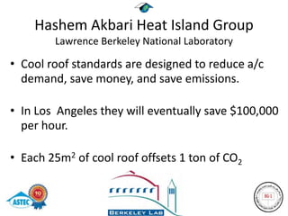 Hashem Akbari Heat Island Group
        Lawrence Berkeley National Laboratory

• Cool roof standards are designed to reduce a/c
  demand, save money, and save emissions.

• In Los Angeles they will eventually save $100,000
  per hour.

• Each 25m2 of cool roof offsets 1 ton of CO2
 