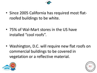 • Since 2005 California has required most flat-
  roofed buildings to be white.

• 75% of Wal-Mart stores in the US have
  installed “cool roofs”.

• Washington, D.C. will require new flat roofs on
  commercial buildings to be covered in
  vegetation or a reflective material.
 