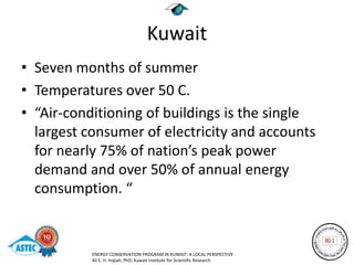 Kuwait
• Seven months of summer
• Temperatures over 50 C.
• “Air-conditioning of buildings is the single
  largest consumer of electricity and accounts
  for nearly 75% of nation’s peak power
  demand and over 50% of annual energy
  consumption. “


           ENERGY CONSERVATION PROGRAM IN KUWAIT: A LOCAL PERSPECTIVE
           Ali E. H. Hajiah, PhD; Kuwait Institute for Scientific Research
 