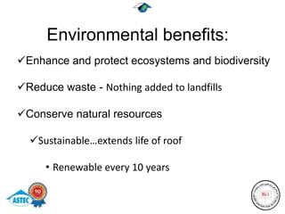 Environmental benefits:
Enhance and protect ecosystems and biodiversity

Reduce waste - Nothing added to landfills

Conserve natural resources

  Sustainable…extends life of roof

     • Renewable every 10 years
 