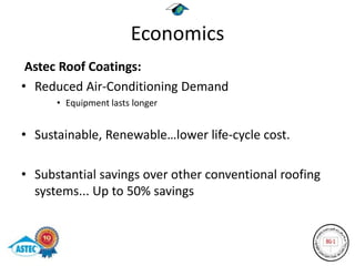 Economics
 Astec Roof Coatings:
• Reduced Air-Conditioning Demand
      • Equipment lasts longer


• Sustainable, Renewable…lower life-cycle cost.

• Substantial savings over other conventional roofing
  systems... Up to 50% savings
 