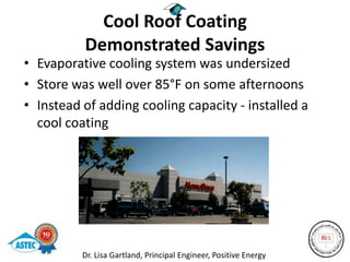 Cool Roof Coating
          Demonstrated Savings
• Evaporative cooling system was undersized
• Store was well over 85°F on some afternoons
• Instead of adding cooling capacity - installed a
  cool coating




          Dr. Lisa Gartland, Principal Engineer, Positive Energy
 