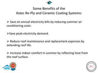 Some Benefits of the
       Astec Re-Ply and Ceramic Coating Systems:

 Save on annual electricity bills by reducing summer air
conditioning costs.

Save peak electricity demand.

 Reduce roof maintenance and replacement expenses by
extending roof life.

 Increase indoor comfort in summer by reflecting heat from
the roof surface.
 