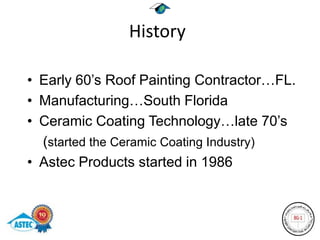 History

• Early 60’s Roof Painting Contractor…FL.
• Manufacturing…South Florida
• Ceramic Coating Technology…late 70’s
  (started the Ceramic Coating Industry)
• Astec Products started in 1986
 