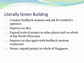 Literally Green Building
2. Conduct feedback sessions and ask for resident’s
     opinions
3.   Improve on idea
4.   Expand scale of project to other places such as whole
     of the North-West area
5.   Improve on idea again with feedback sessions
     conducted
6.   Hence, expand project to whole of Singapore
 