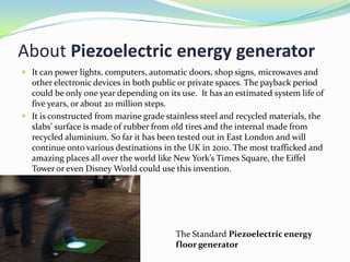 About Piezoelectric energy generator
 It can power lights, computers, automatic doors, shop signs, microwaves and
  other electronic devices in both public or private spaces. The payback period
  could be only one year depending on its use. It has an estimated system life of
  five years, or about 20 million steps.
 It is constructed from marine grade stainless steel and recycled materials, the
  slabs’ surface is made of rubber from old tires and the internal made from
  recycled aluminium. So far it has been tested out in East London and will
  continue onto various destinations in the UK in 2010. The most trafficked and
  amazing places all over the world like New York’s Times Square, the Eiffel
  Tower or even Disney World could use this invention.




                                         The Standard Piezoelectric energy
                                         floor generator
 