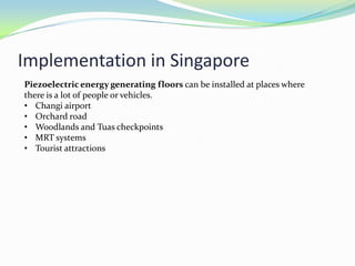 Implementation in Singapore
Piezoelectric energy generating floors can be installed at places where
there is a lot of people or vehicles.
• Changi airport
• Orchard road
• Woodlands and Tuas checkpoints
• MRT systems
• Tourist attractions
 