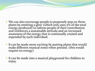  We can also encourage people to purposely step on these
  plates by emitting a glow (which only uses 5% of the total
  energy produced) to inform people of their contribution
  and reinforces a sustainable attitude and an increased
  awareness of the energy that is continually created and
  expended by each individual.

 It can be made more exciting by putting plates that would
  make different musical notes when pressed. (this would
  require no energy)

 It can be made into a musical playground for children to
  enjoy.
 