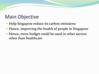 Main Objective
 Help Singapore reduce its carbon emissions
 Hence, improving the health of people in Singapore
 Hence, more budget could be used in other sectors
 other than healthcare
 