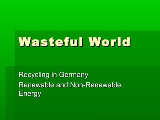 Wasteful Wor ld

Recycling in Germany
Renewable and Non-Renewable
Energy
 