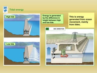 Tidal energy
This is energy
generated from ocean
movement, mainly
from tides.
SEE ANIMATION
High tide
Low tide
Energy is generated
by the difference in
height between high
and low tide.
 
