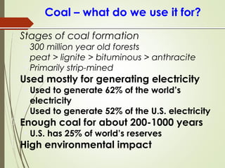 Coal – what do we use it for?
 Stages of coal formation
• 300 million year old forests
• peat > lignite > bituminous > anthracite
• Primarily strip-mined
 Used mostly for generating electricity
• Used to generate 62% of the world’s
electricity
• Used to generate 52% of the U.S. electricity
 Enough coal for about 200-1000 years
• U.S. has 25% of world’s reserves
 High environmental impact
 