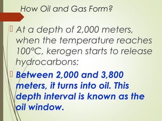 How Oil and Gas Form?
 At a depth of 2,000 meters,
when the temperature reaches
100°C, kerogen starts to release
hydrocarbons:
 Between 2,000 and 3,800
meters, it turns into oil. This
depth interval is known as the
oil window.
 