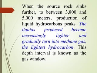 When the source rock sinks
further, to between 3,800 and
5,000 meters, production of
liquid hydrocarbons peaks. The
liquids produced become
increasingly lighter and
gradually turn into methane gas,
the lightest hydrocarbon. This
depth interval is known as the
gas window.
 