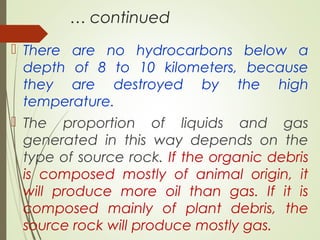 … continued
 There are no hydrocarbons below a
depth of 8 to 10 kilometers, because
they are destroyed by the high
temperature.
 The proportion of liquids and gas
generated in this way depends on the
type of source rock. If the organic debris
is composed mostly of animal origin, it
will produce more oil than gas. If it is
composed mainly of plant debris, the
source rock will produce mostly gas.
 