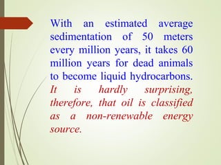 With an estimated average
sedimentation of 50 meters
every million years, it takes 60
million years for dead animals
to become liquid hydrocarbons.
It is hardly surprising,
therefore, that oil is classified
as a non-renewable energy
source.
 