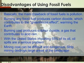 Disadvantages of Using Fossil Fuels
 Basically, the main drawback of fossil fuels is pollution.
 Burning any fossil fuel produces carbon dioxide, which
contributes to the "greenhouse effect", warming the
Earth.
 Burning coal produces sulphur dioxide, a gas that
contributes to acid rain.
 With the United States importing 55% of its oil, oil
spills are a serious problem
 Mining coal can be difficult and dangerous. Strip
mining destroys large areas of the landscape.
 