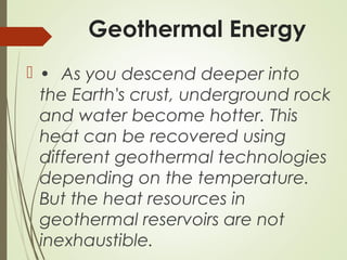 Geothermal Energy
 • As you descend deeper into
the Earth's crust, underground rock
and water become hotter. This
heat can be recovered using
different geothermal technologies
depending on the temperature.
But the heat resources in
geothermal reservoirs are not
inexhaustible.
 