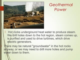 Geothermal
Power
 Hot rocks underground heat water to produce steam.
We drill holes down to the hot region, steam comes up,
is purified and used to drive turbines, which drive
electric generators.
 There may be natural "groundwater" in the hot rocks
anyway, or we may need to drill more holes and pump
water down to them.
 