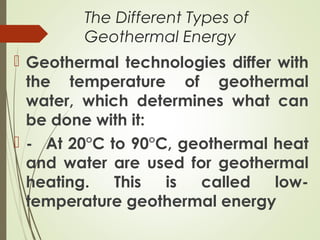 The Different Types of
Geothermal Energy
 Geothermal technologies differ with
the temperature of geothermal
water, which determines what can
be done with it:
 - At 20°C to 90°C, geothermal heat
and water are used for geothermal
heating. This is called low-
temperature geothermal energy
 