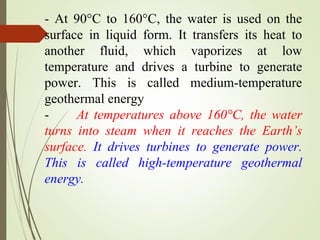 - At 90°C to 160°C, the water is used on the
surface in liquid form. It transfers its heat to
another fluid, which vaporizes at low
temperature and drives a turbine to generate
power. This is called medium-temperature
geothermal energy
- At temperatures above 160°C, the water
turns into steam when it reaches the Earth’s
surface. It drives turbines to generate power.
This is called high-temperature geothermal
energy.
 
