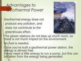 Advantages to
Geothermal Power
 Geothermal energy does not
produce any pollution, and
does not contribute to the
greenhouse effect.
 The power stations do not take up much room, so
there is not much impact on the environment.
 No fuel is needed.
 Once you've built a geothermal power station, the
energy is almost free.
It may need a little energy to run a pump, but this can
be taken from the energy being generated.
 
