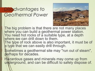 Disadvantages to
Geothermal Power
 The big problem is that there are not many places
where you can build a geothermal power station.
You need hot rocks of a suitable type, at a depth
where we can drill down to them.
The type of rock above is also important, it must be of
a type that we can easily drill through.
 Sometimes a geothermal site may "run out of steam",
perhaps for decades.
 Hazardous gases and minerals may come up from
underground, and can be difficult to safely dispose of.
 