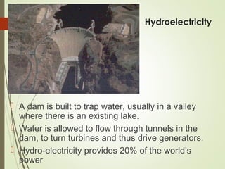 Hydroelectricity
 A dam is built to trap water, usually in a valley
where there is an existing lake.
 Water is allowed to flow through tunnels in the
dam, to turn turbines and thus drive generators.
 Hydro-electricity provides 20% of the world’s
power
 
