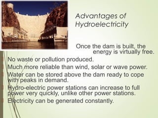 Advantages of
Hydroelectricity
 Once the dam is built, the
energy is virtually free.
 No waste or pollution produced.
 Much more reliable than wind, solar or wave power.
 Water can be stored above the dam ready to cope
with peaks in demand.
 Hydro-electric power stations can increase to full
power very quickly, unlike other power stations.
 Electricity can be generated constantly.
 
