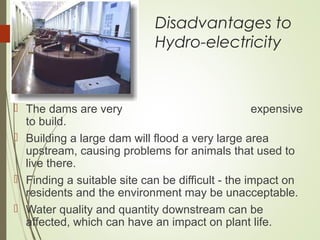 Disadvantages to
Hydro-electricity
 The dams are very expensive
to build.
 Building a large dam will flood a very large area
upstream, causing problems for animals that used to
live there.
 Finding a suitable site can be difficult - the impact on
residents and the environment may be unacceptable.
 Water quality and quantity downstream can be
affected, which can have an impact on plant life.
 