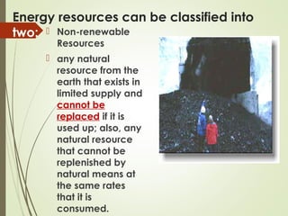 Energy resources can be classified into
two:  Non-renewable
Resources
 any natural
resource from the
earth that exists in
limited supply and
cannot be
replaced if it is
used up; also, any
natural resource
that cannot be
replenished by
natural means at
the same rates
that it is
consumed.
 