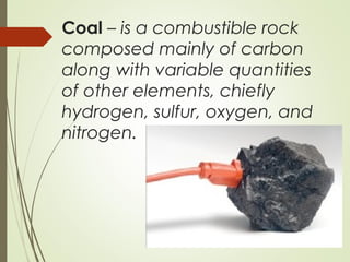 Coal – is a combustible rock
composed mainly of carbon
along with variable quantities
of other elements, chiefly
hydrogen, sulfur, oxygen, and
nitrogen.
 