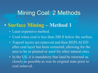 Mining Coal: 2 Methods
• Surface Mining – Method 1
• Least expensive method.
• Used when coal is less than 200 ft below the surface.
• Topsoil layers are removed and then REPLACED
after coal layer has been extracted, allowing for the
area to be re-planted or used for other natural sites.
• In the US, it is mandatory that land be returned as
closely as possible as was its original state prior to
coal removal.
 