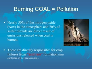 Burning COAL = Pollution
• Nearly 50% of the nitrogen oxide
(Nox) in the atmosphere and 70% of
sulfur dioxide are direct result of
emissions released when coal is
burned.
• These are directly responsible for crop
failures from “acid rain” formation (later
explained in this presentation).
 