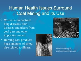 Human Health Issues Surround
Coal Mining and its Use
• Workers can contract
lung diseases, skin
diseases and ulcers from
coal dust and other
impurities mined.
• Burning coal produces
huge amounts of smog,
also related to illness. Photos courtesy of
coalcampmemories.com
 
