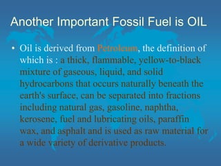 Another Important Fossil Fuel is OIL
• Oil is derived from Petroleum, the definition of
which is : a thick, flammable, yellow-to-black
mixture of gaseous, liquid, and solid
hydrocarbons that occurs naturally beneath the
earth's surface, can be separated into fractions
including natural gas, gasoline, naphtha,
kerosene, fuel and lubricating oils, paraffin
wax, and asphalt and is used as raw material for
a wide variety of derivative products.
 